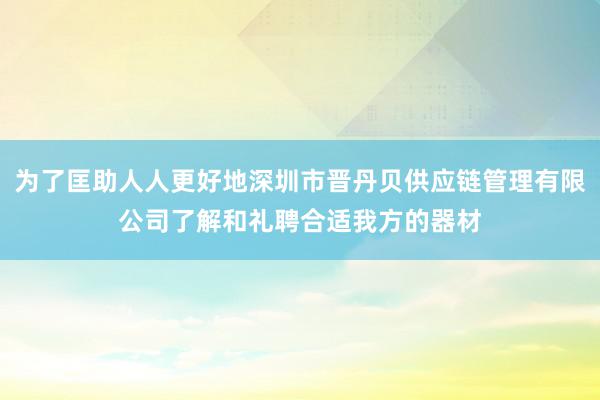 为了匡助人人更好地深圳市晋丹贝供应链管理有限公司了解和礼聘合适我方的器材