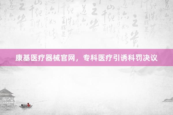康基医疗器械官网，专科医疗引诱科罚决议