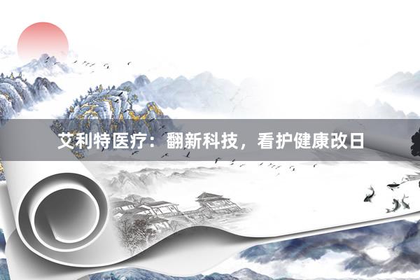 艾利特医疗：翻新科技，看护健康改日